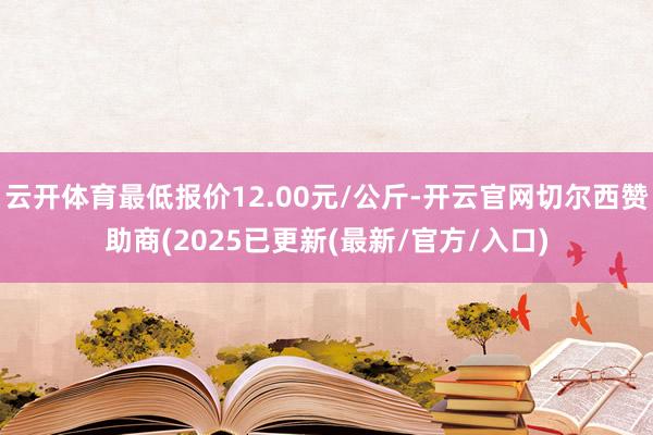 云开体育最低报价12.00元/公斤-开云官网切尔西赞助商(2025已更新(最新/官方/入口)