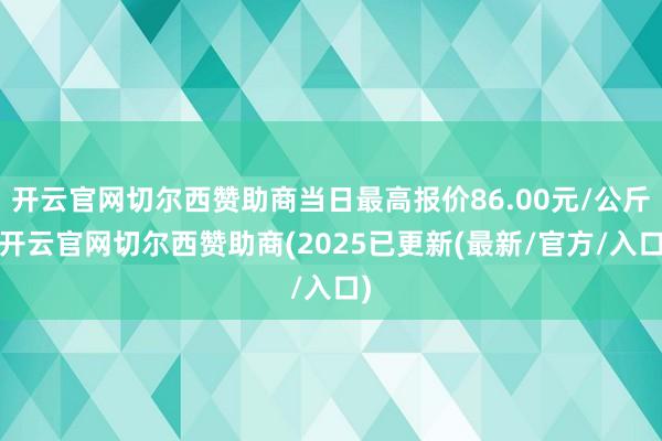 开云官网切尔西赞助商当日最高报价86.00元/公斤-开云官网切尔西赞助商(2025已更新(最新/官方/入口)