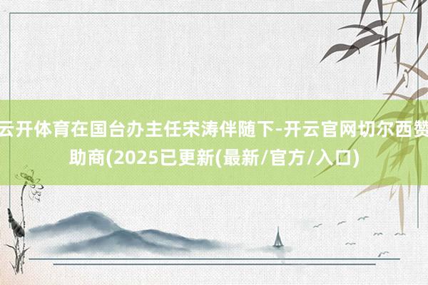 云开体育在国台办主任宋涛伴随下-开云官网切尔西赞助商(2025已更新(最新/官方/入口)