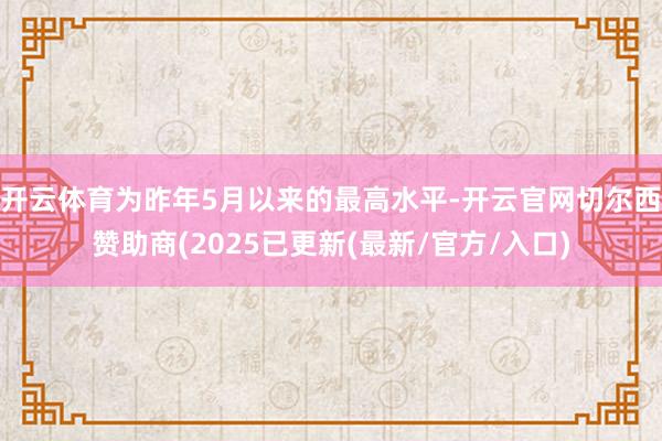 开云体育为昨年5月以来的最高水平-开云官网切尔西赞助商(2025已更新(最新/官方/入口)