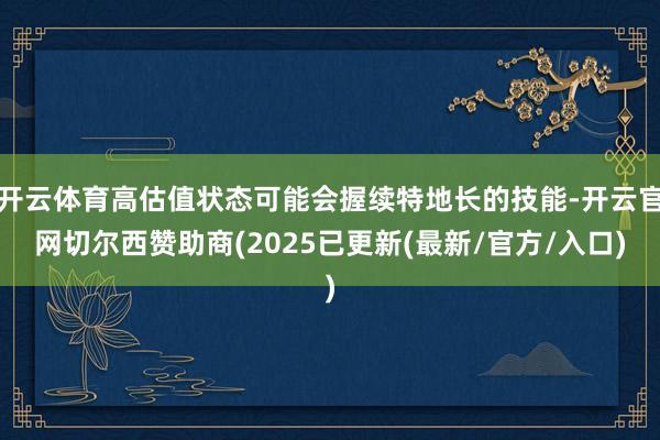 开云体育高估值状态可能会握续特地长的技能-开云官网切尔西赞助商(2025已更新(最新/官方/入口)