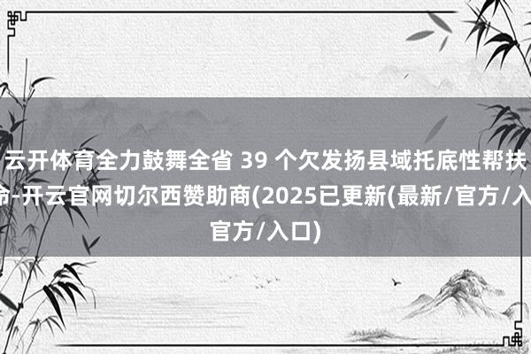 云开体育全力鼓舞全省 39 个欠发扬县域托底性帮扶使命-开云官网切尔西赞助商(2025已更新(最新/官方/入口)