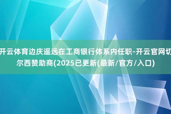 开云体育边庆遥远在工商银行体系内任职-开云官网切尔西赞助商(2025已更新(最新/官方/入口)