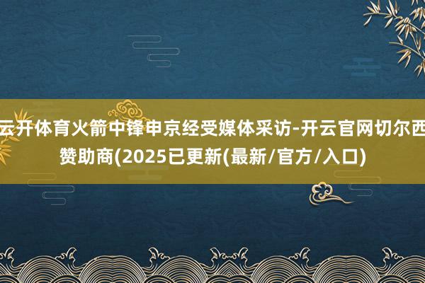 云开体育火箭中锋申京经受媒体采访-开云官网切尔西赞助商(2025已更新(最新/官方/入口)