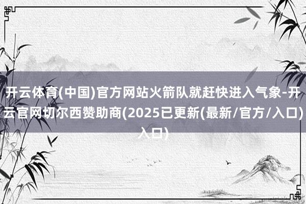 开云体育(中国)官方网站火箭队就赶快进入气象-开云官网切尔西赞助商(2025已更新(最新/官方/入口)