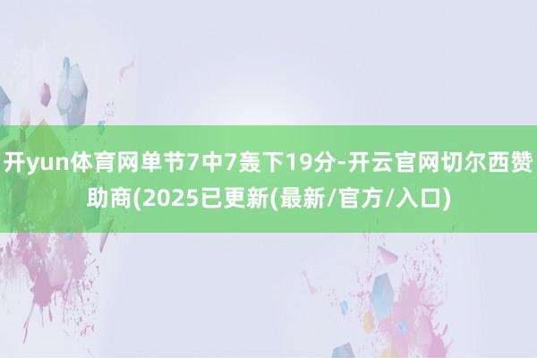 开yun体育网单节7中7轰下19分-开云官网切尔西赞助商(2025已更新(最新/官方/入口)