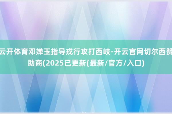 云开体育邓婵玉指导戎行攻打西岐-开云官网切尔西赞助商(202