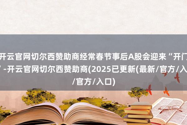 开云官网切尔西赞助商经常春节事后A股会迎来“开门红”-开云官网切尔西赞助商(2025已更新(最新/官方/入口)