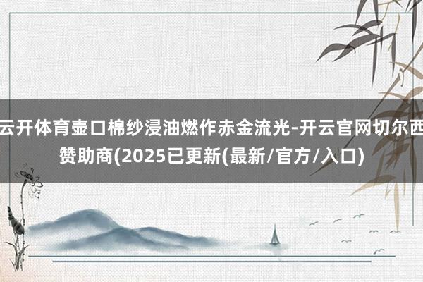 云开体育壶口棉纱浸油燃作赤金流光-开云官网切尔西赞助商(20
