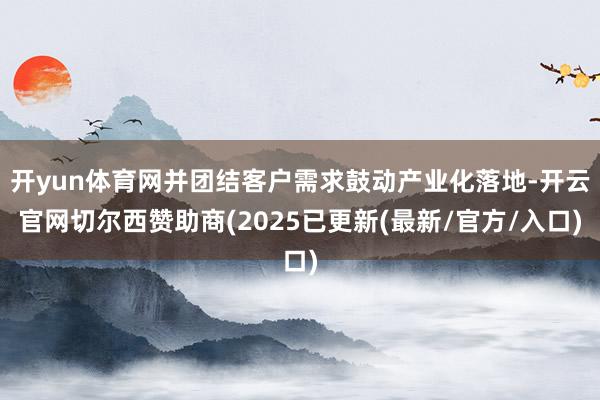 开yun体育网并团结客户需求鼓动产业化落地-开云官网切尔西赞助商(2025已更新(最新/官方/入口)