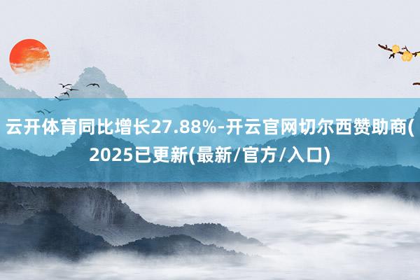 云开体育同比增长27.88%-开云官网切尔西赞助商(2025已更新(最新/官方/入口)