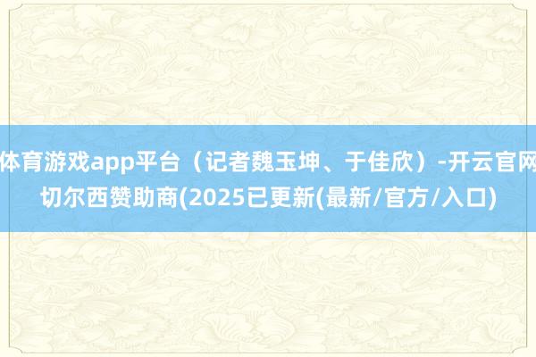体育游戏app平台（记者魏玉坤、于佳欣）-开云官网切尔西赞助