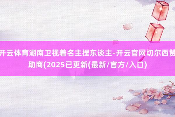 开云体育湖南卫视着名主捏东谈主-开云官网切尔西赞助商(202