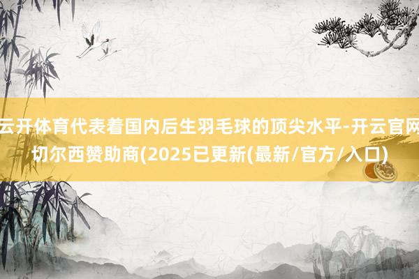 云开体育代表着国内后生羽毛球的顶尖水平-开云官网切尔西赞助商(2025已更新(最新/官方/入口)