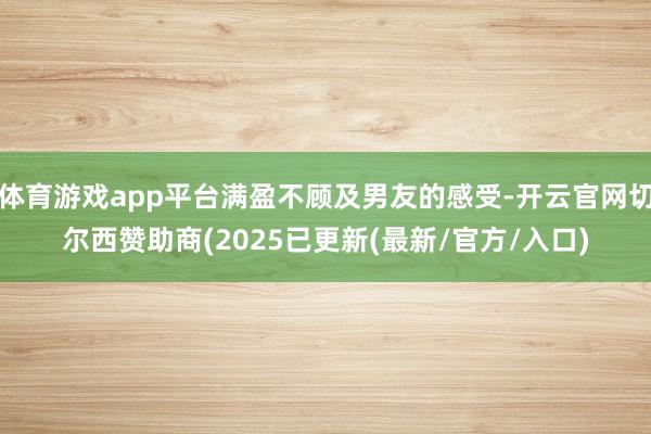 体育游戏app平台满盈不顾及男友的感受-开云官网切尔西赞助商(2025已更新(最新/官方/入口)