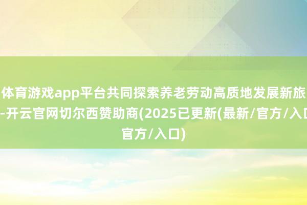 体育游戏app平台共同探索养老劳动高质地发展新旅途-开云官网
