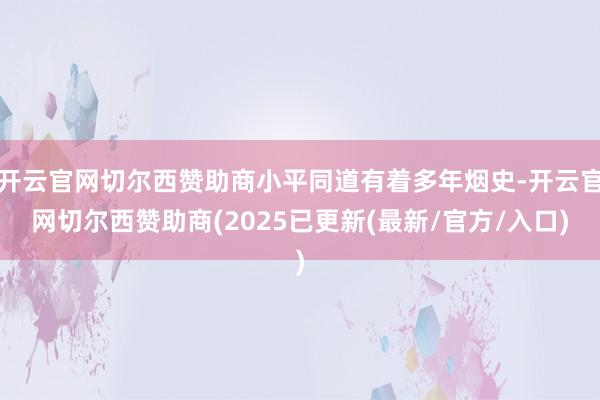 开云官网切尔西赞助商小平同道有着多年烟史-开云官网切尔西赞助商(2025已更新(最新/官方/入口)