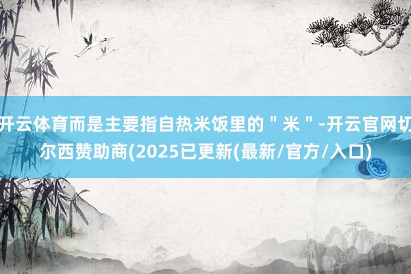 开云体育而是主要指自热米饭里的＂米＂-开云官网切尔西赞助商(2025已更新(最新/官方/入口)