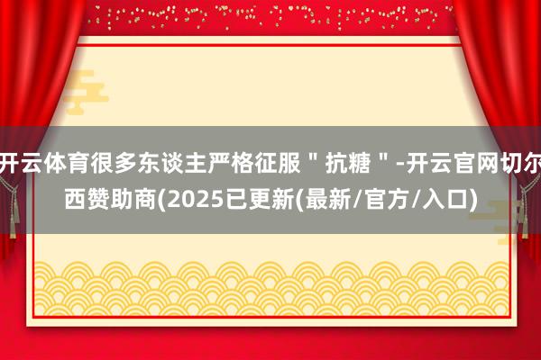 开云体育很多东谈主严格征服＂抗糖＂-开云官网切尔西赞助商(2025已更新(最新/官方/入口)