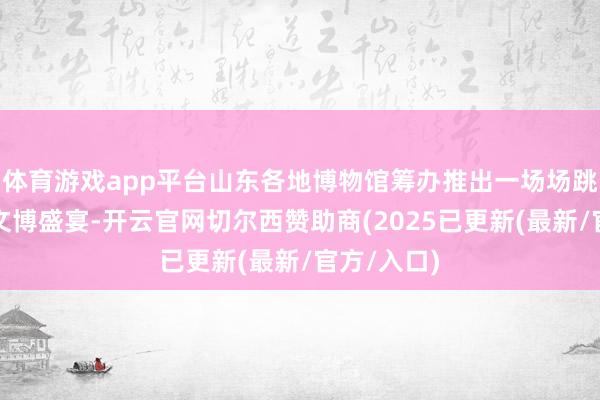 体育游戏app平台山东各地博物馆筹办推出一场场跳动时空的文博
