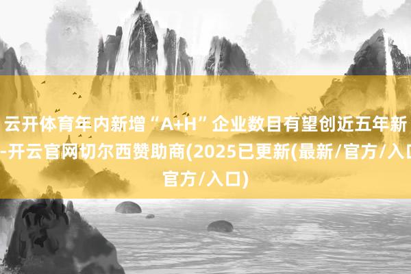 云开体育年内新增“A+H”企业数目有望创近五年新高-开云官网
