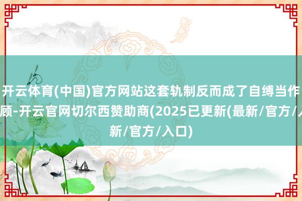 开云体育(中国)官方网站这套轨制反而成了自缚当作的照顾-开云官网切尔西赞助商(2025已更新(最新/官方/入口)