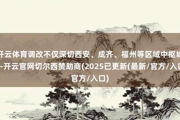 开云体育调改不仅深切西安、成齐、福州等区域中枢城市-开云官网切尔西赞助商(2025已更新(最新/官方/入口)