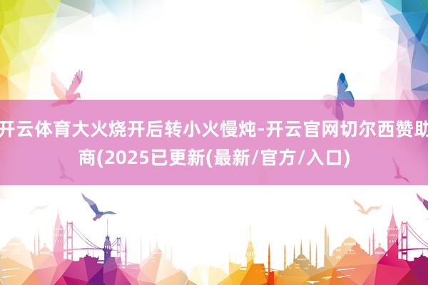 开云体育大火烧开后转小火慢炖-开云官网切尔西赞助商(2025已更新(最新/官方/入口)
