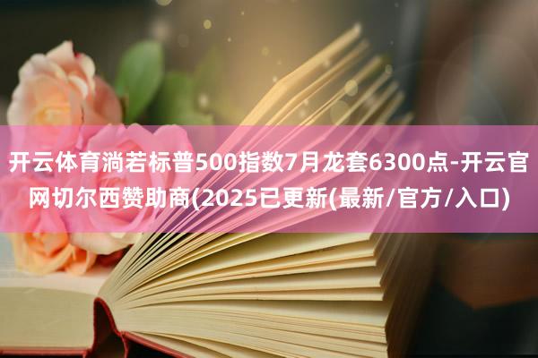 开云体育淌若标普500指数7月龙套6300点-开云官网切尔西赞助商(2025已更新(最新/官方/入口)