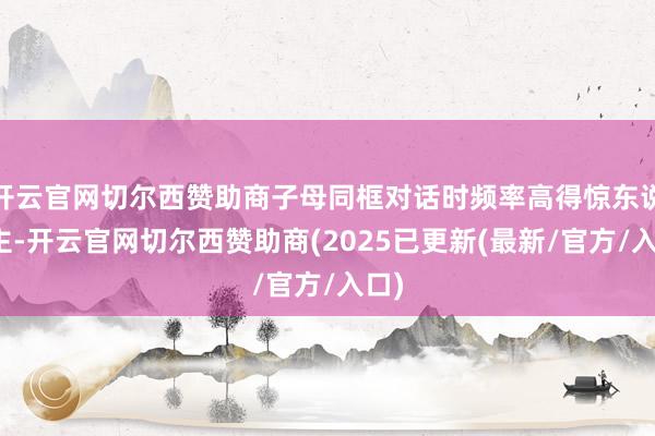 开云官网切尔西赞助商子母同框对话时频率高得惊东说念主-开云官网切尔西赞助商(2025已更新(最新/官方/入口)