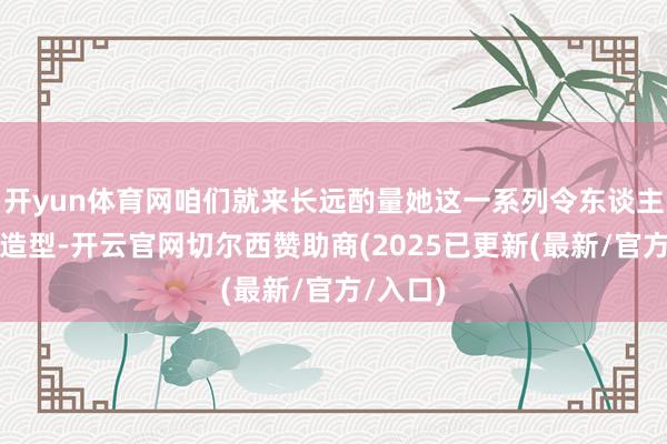 开yun体育网咱们就来长远酌量她这一系列令东谈主惊艳的造型-开云官网切尔西赞助商(2025已更新(最新/官方/入口)