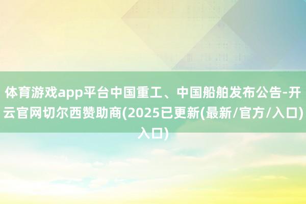体育游戏app平台中国重工、中国船舶发布公告-开云官网切尔西