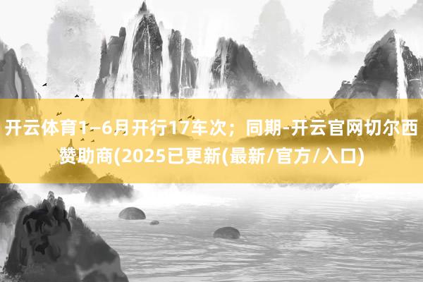 开云体育1—6月开行17车次；同期-开云官网切尔西赞助商(2