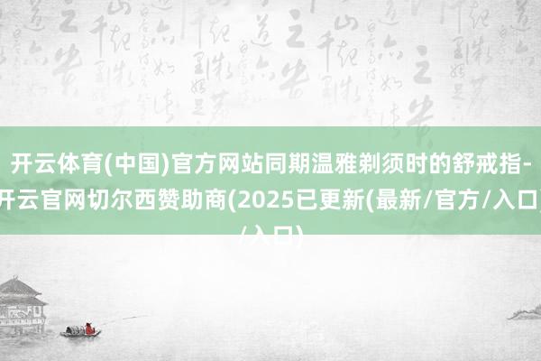 开云体育(中国)官方网站同期温雅剃须时的舒戒指-开云官网切尔西赞助商(2025已更新(最新/官方/入口)