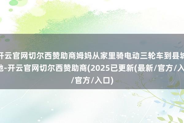 开云官网切尔西赞助商姆妈从家里骑电动三轮车到县城接她-开云官网切尔西赞助商(2025已更新(最新/官方/入口)