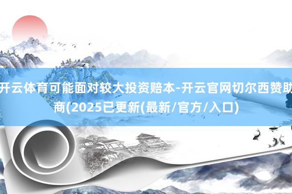开云体育可能面对较大投资赔本-开云官网切尔西赞助商(2025已更新(最新/官方/入口)
