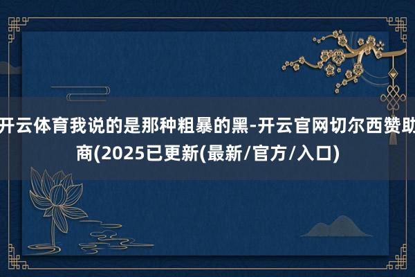 开云体育我说的是那种粗暴的黑-开云官网切尔西赞助商(2025已更新(最新/官方/入口)