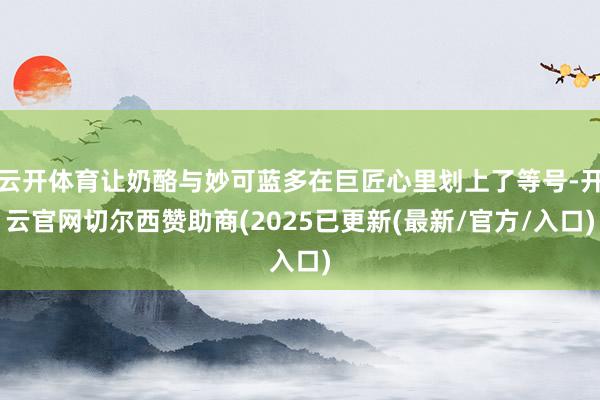 云开体育让奶酪与妙可蓝多在巨匠心里划上了等号-开云官网切尔西