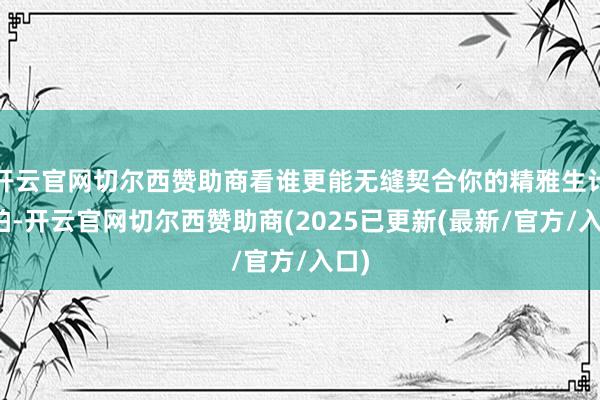 开云官网切尔西赞助商看谁更能无缝契合你的精雅生计节拍-开云官网切尔西赞助商(2025已更新(最新/官方/入口)