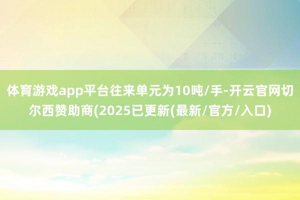体育游戏app平台往来单元为10吨/手-开云官网切尔西赞助商