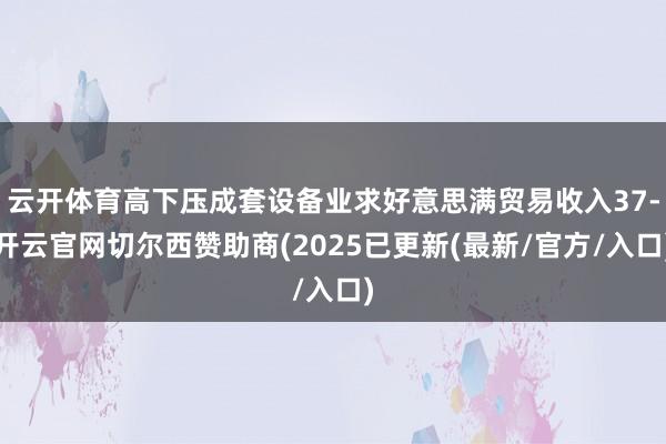 云开体育高下压成套设备业求好意思满贸易收入37-开云官网切尔西赞助商(2025已更新(最新/官方/入口)