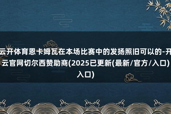 云开体育恩卡姆瓦在本场比赛中的发扬照旧可以的-开云官网切尔西赞助商(2025已更新(最新/官方/入口)