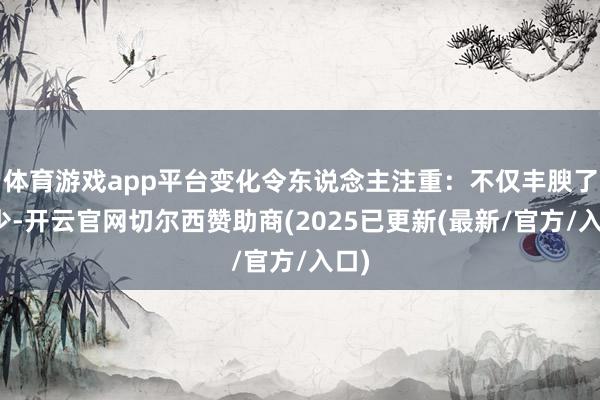 体育游戏app平台变化令东说念主注重:不仅丰腴了不少-开云官网切尔西赞助商(2025已更新(最新/官方/入口)