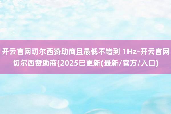 开云官网切尔西赞助商且最低不错到 1Hz-开云官网切尔西赞助商(2025已更新(最新/官方/入口)