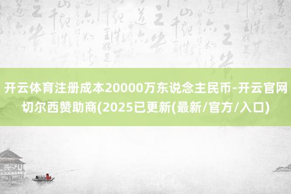 开云体育注册成本20000万东说念主民币-开云官网切尔西赞助商(2025已更新(最新/官方/入口)