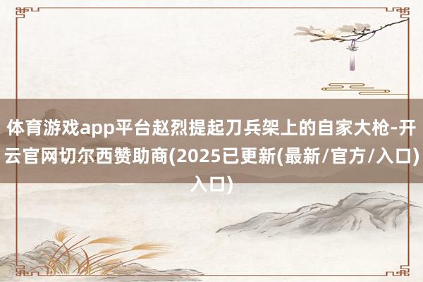 体育游戏app平台赵烈提起刀兵架上的自家大枪-开云官网切尔西赞助商(2025已更新(最新/官方/入口)
