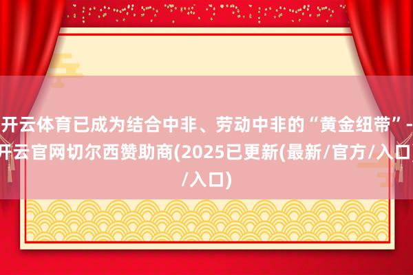 开云体育已成为结合中非、劳动中非的“黄金纽带”-开云官网切尔西赞助商(2025已更新(最新/官方/入口)
