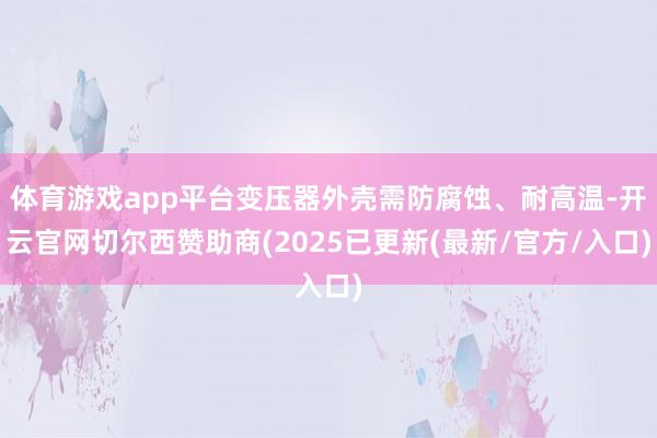 体育游戏app平台变压器外壳需防腐蚀、耐高温-开云官网切尔西赞助商(2025已更新(最新/官方/入口)