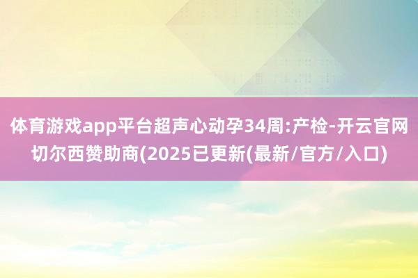 体育游戏app平台超声心动孕34周:产检-开云官网切尔西赞助商(2025已更新(最新/官方/入口)