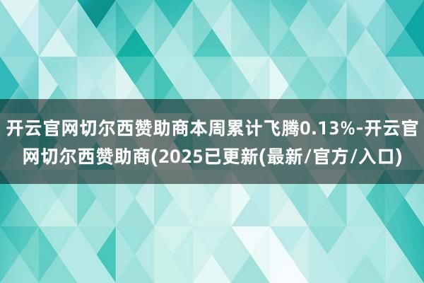 开云官网切尔西赞助商本周累计飞腾0.13%-开云官网切尔西赞助商(2025已更新(最新/官方/入口)